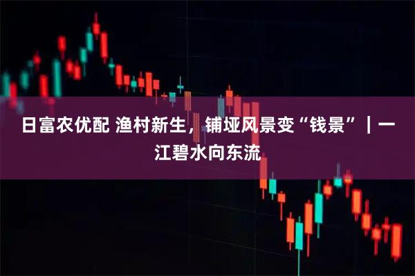 日富农优配 渔村新生，铺垭风景变“钱景”｜一江碧水向东流