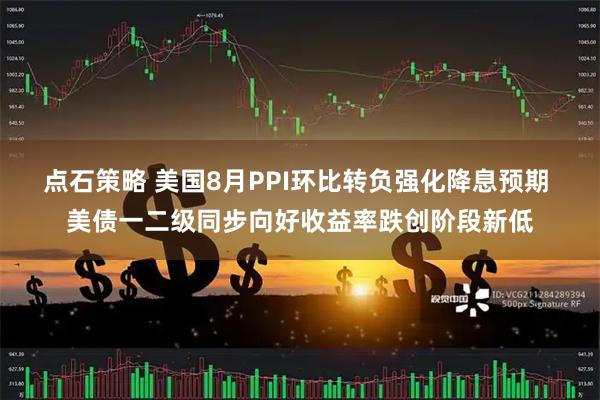 点石策略 美国8月PPI环比转负强化降息预期 美债一二级同步向好收益率跌创阶段新低
