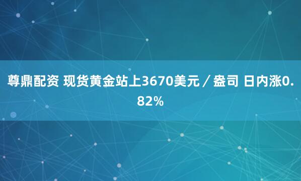 尊鼎配资 现货黄金站上3670美元／盎司 日内涨0.82%
