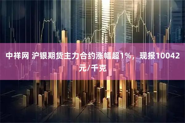 中祥网 沪银期货主力合约涨幅超1%，现报10042元/千克