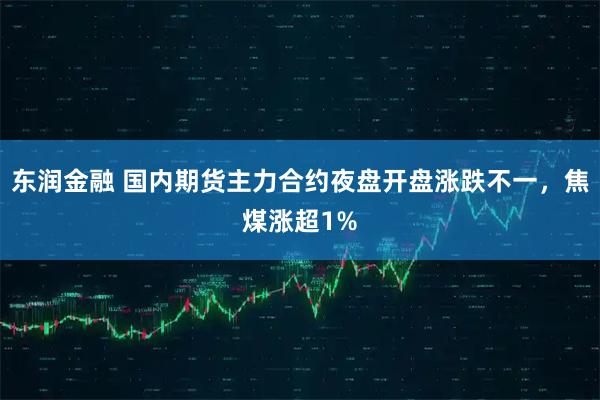 东润金融 国内期货主力合约夜盘开盘涨跌不一，焦煤涨超1%