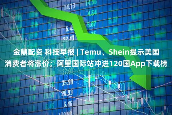 金鼎配资 科技早报 | Temu、Shein提示美国消费者将涨价；阿里国际站冲进120国App下载榜