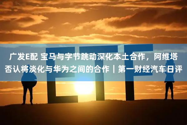 广发E配 宝马与字节跳动深化本土合作，阿维塔否认将淡化与华为之间的合作｜第一财经汽车日评