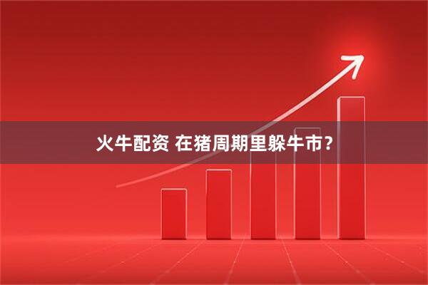 火牛配资 在猪周期里躲牛市？