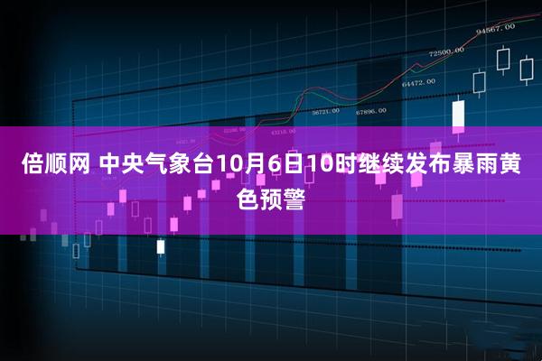 倍顺网 中央气象台10月6日10时继续发布暴雨黄色预警
