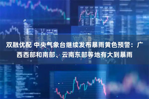 双融优配 中央气象台继续发布暴雨黄色预警：广西西部和南部、云南东部等地有大到暴雨