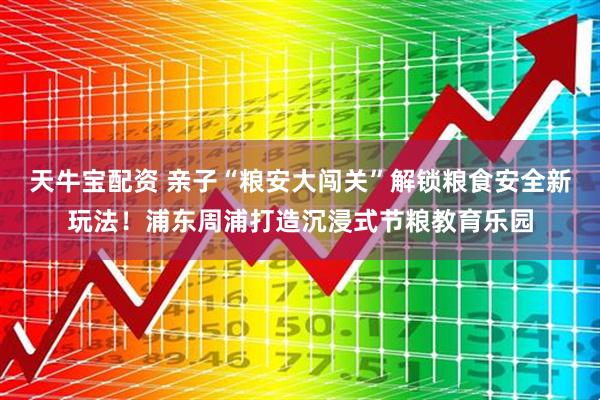 天牛宝配资 亲子“粮安大闯关”解锁粮食安全新玩法！浦东周浦打造沉浸式节粮教育乐园