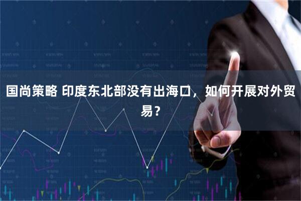 国尚策略 印度东北部没有出海口，如何开展对外贸易？