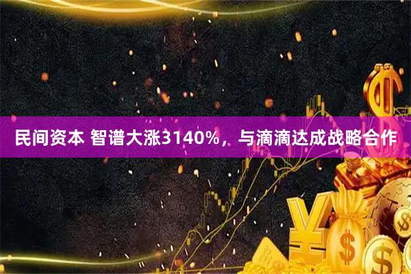 民间资本 智谱大涨3140%，与滴滴达成战略合作