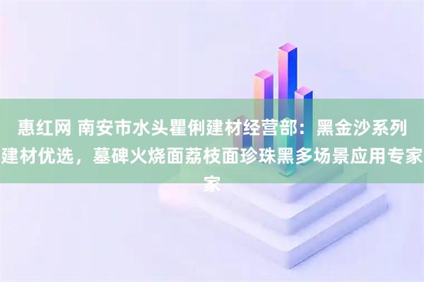 惠红网 南安市水头瞿俐建材经营部：黑金沙系列建材优选，墓碑火烧面荔枝面珍珠黑多场景应用专家