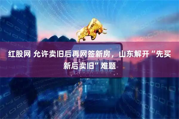 红股网 允许卖旧后再网签新房，山东解开“先买新后卖旧”难题