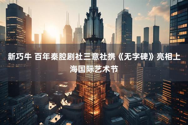 新巧牛 百年秦腔剧社三意社携《无字碑》亮相上海国际艺术节
