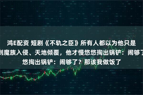 鸿E配资 短剧《不轨之臣》所有人都以为他只是个普通杂役，直到魔族入侵、天地倾覆，他才慢悠悠掏出锅铲：闹够了？那该我做饭了