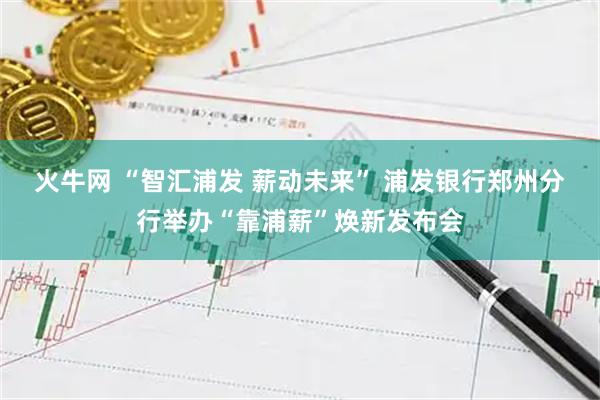 火牛网 “智汇浦发 薪动未来” 浦发银行郑州分行举办“靠浦薪”焕新发布会