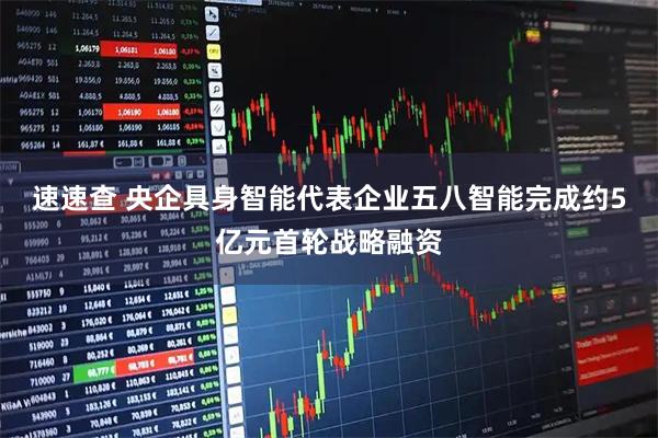 速速查 央企具身智能代表企业五八智能完成约5亿元首轮战略融资