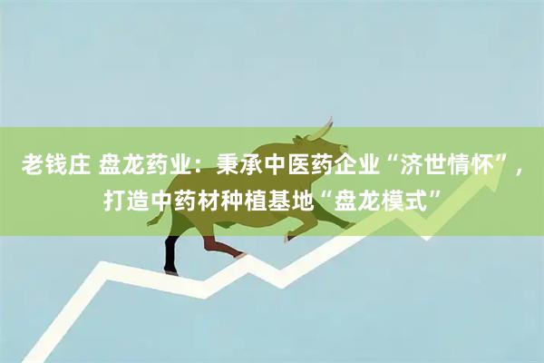 老钱庄 盘龙药业：秉承中医药企业“济世情怀”，打造中药材种植基地“盘龙模式”
